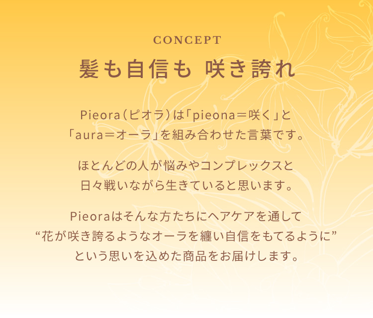 CONCEPT　髪も自信も 咲き誇れ　Pieora（ピオラ）は「pieona＝咲く」と「aura＝オーラ」を組み合わせた言葉です。ほとんどの人が悩みやコンプレックスと日々戦いながら生きていると思います。Pieoraはそんな方たちにヘアケアを通して“花が咲き誇るようなオーラを纏い自信をもてるように”という思いを込めた商品をお届けします。