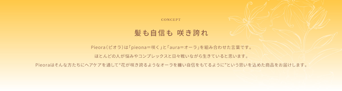CONCEPT　髪も自信も 咲き誇れ　Pieora（ピオラ）は「pieona＝咲く」と「aura＝オーラ」を組み合わせた言葉です。ほとんどの人が悩みやコンプレックスと日々戦いながら生きていると思います。Pieoraはそんな方たちにヘアケアを通して“花が咲き誇るようなオーラを纏い自信をもてるように”という思いを込めた商品をお届けします。