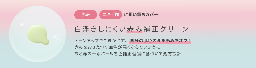 赤み・ニキビ跡に狙い撃ちカバー　白浮きしにくい赤み補正グリーン　トーンアップでごまかさず、自分の肌色のまま赤みをオフ！赤みをおさえつつ血色が悪くならないように緑と赤の干渉パールを色補正理論に基づいて処方設計