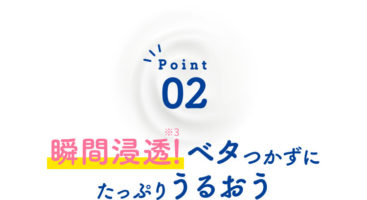 Point02 瞬間浸透※1！ベタつかずにたっぷりうるおう