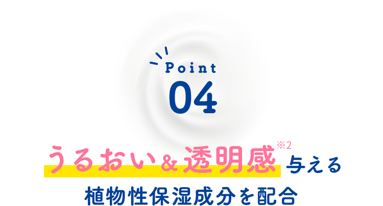 Point04 うるおい＆透明感※5与える植物性保湿成分を配合