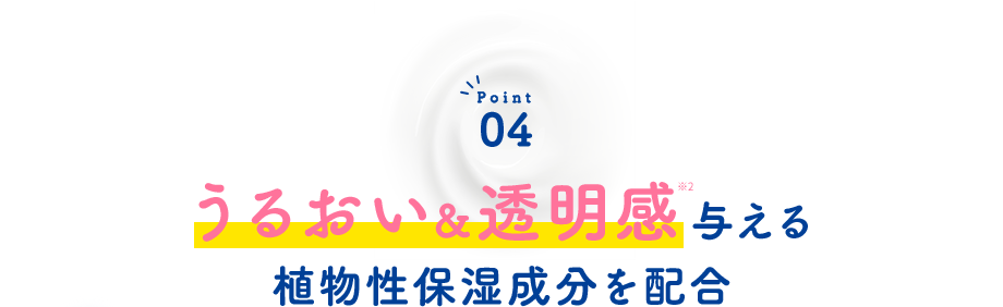 Point04 うるおい＆透明感※5与える植物性保湿成分を配合