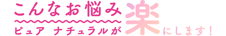 こんなお悩みピュアナチュラルが楽にします！