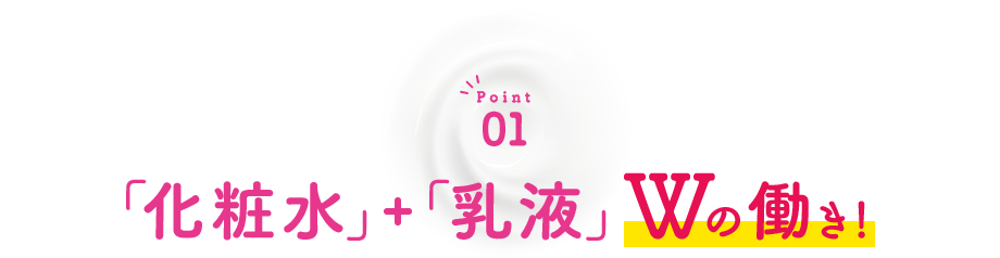 Point01 「化粧水＋乳液」Wの働き！