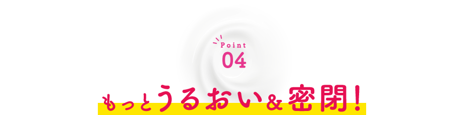 Point04 もっとうるおい＆密閉！