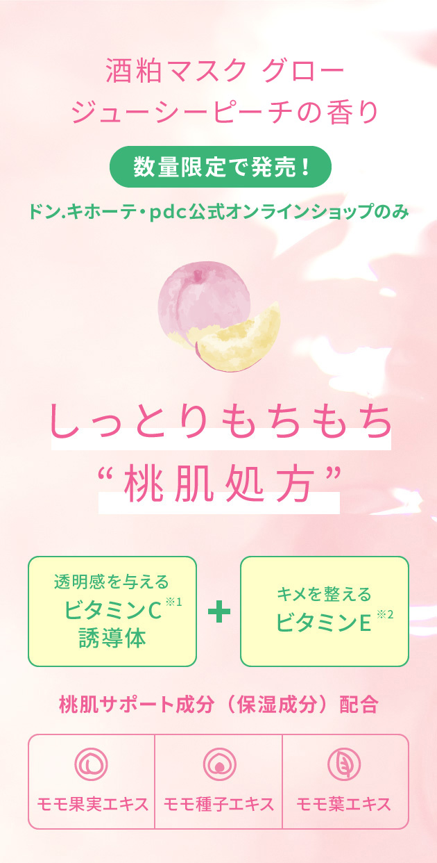 酒粕マスク グロージューシーピーチの香り 数量限定で発売!ドン.キホーテ・pds公式オンラインショップのみ しっとりもちもち“桃肌処方”透明感を与える ビタミンC※1誘導体 キメを整えるビタミンE※2 桃肌サポート成分(保湿成分)配合 モモ果実エキス、モモ種子エキス、モモ葉エキス