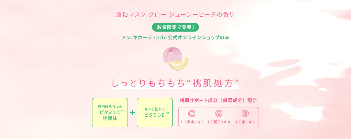 酒粕パック グロージューシーピーチの香り 数量限定で発売!ドン.キホーテ・pds公式オンラインショップのみ しっとりもちもち“桃肌処方”透明感を与える ビタミンC※1誘導体 キメを整えるビタミンE※2 桃肌サポート成分(保湿成分)配合 モモ果実エキス、モモ種子エキス、モモ葉エキス