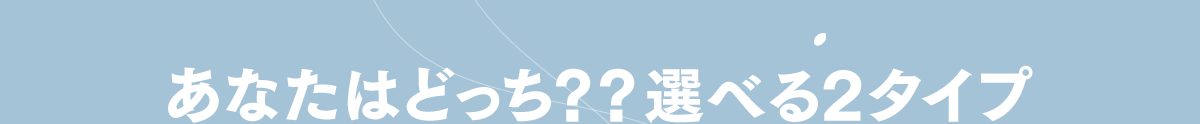 あなたはどっち？？選べる2タイプ